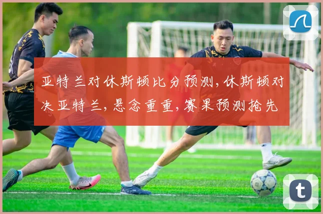 亚特兰对休斯顿比分预测,休斯顿对决亚特兰,悬念重重,赛果预测抢先看,一触即发