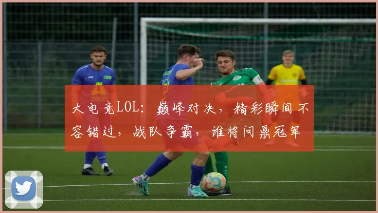 大电竞LOL：巅峰对决，精彩瞬间不容错过，战队争霸，谁将问鼎冠军